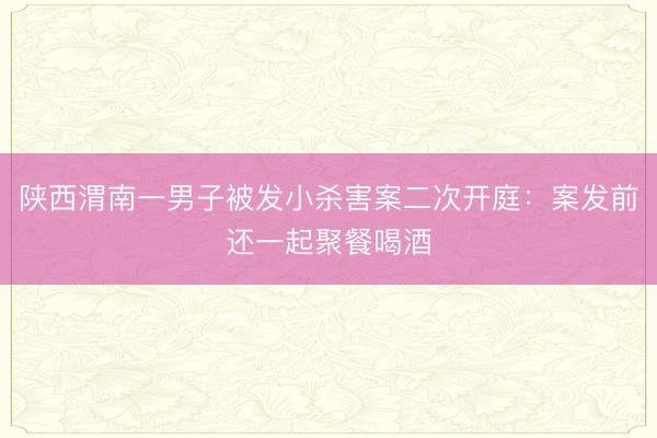 陕西渭南一男子被发小杀害案二次开庭：案发前还一起聚餐喝酒