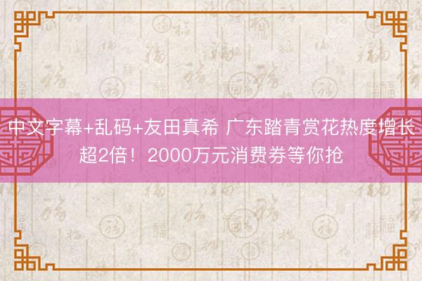 中文字幕+乱码+友田真希 广东踏青赏花热度增长超2倍！2000万元消费券等你抢