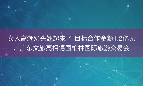 女人高潮奶头翘起来了 目标合作金额1.2亿元，广东文旅亮相德国柏林国际旅游交易会