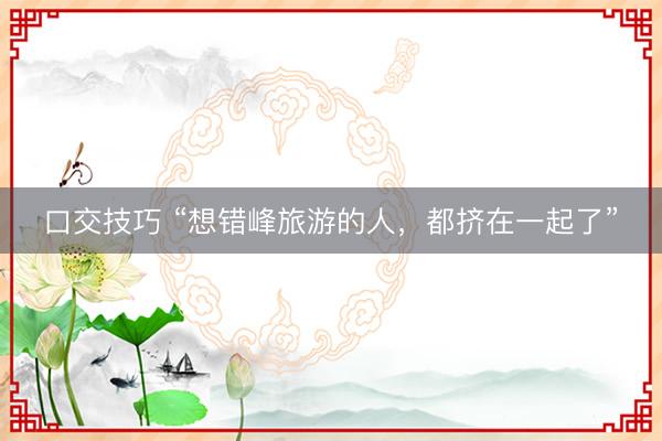 口交技巧 “想错峰旅游的人，都挤在一起了”