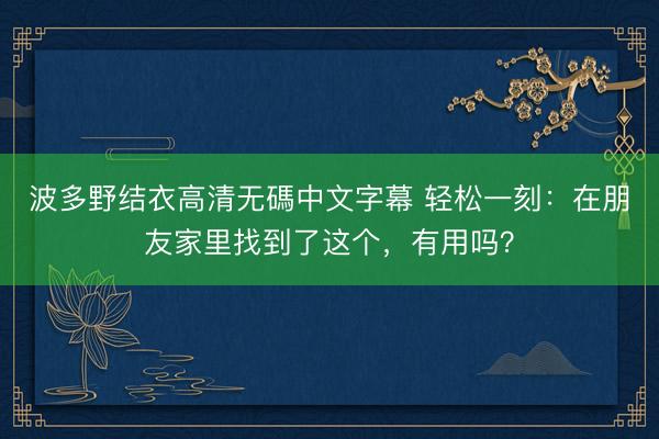 波多野结衣高清无碼中文字幕 轻松一刻：在朋友家里找到了这个，有用吗？