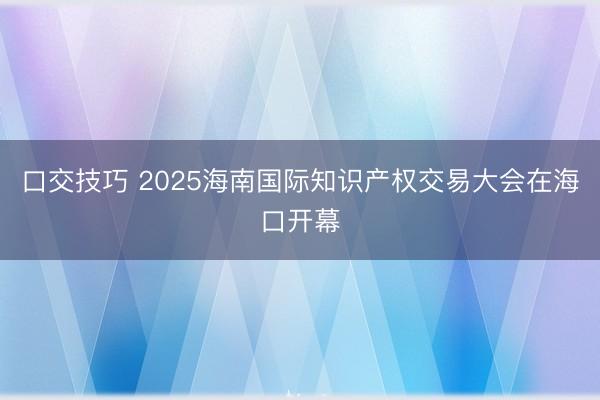 口交技巧 2025海南国际知识产权交易大会在海口开幕