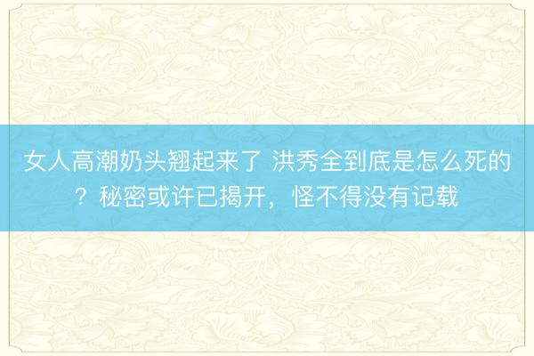 女人高潮奶头翘起来了 洪秀全到底是怎么死的？秘密或许已揭开，怪不得没有记载