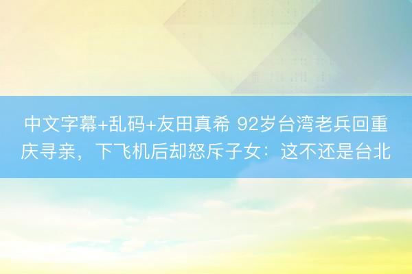 中文字幕+乱码+友田真希 92岁台湾老兵回重庆寻亲，下飞机后却怒斥子女：这不还是台北