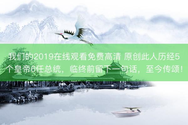 我们的2019在线观看免费高清 原创此人历经5个皇帝6任总统，临终前留下一句话，至今传颂！