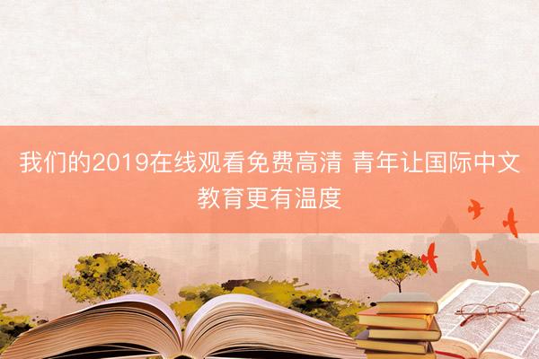 我们的2019在线观看免费高清 青年让国际中文教育更有温度