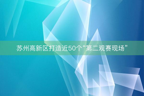 苏州高新区打造近50个“第二观赛现场”