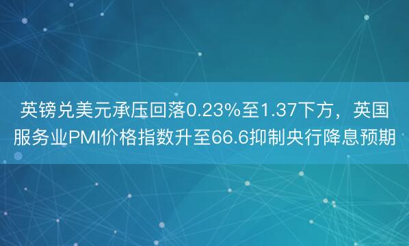 英镑兑美元承压回落0.23%至1.37下方，英国服务业PMI价格指数升至66.6抑制央行降息预期