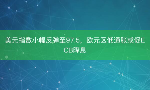 美元指数小幅反弹至97.5，欧元区低通胀或促ECB降息