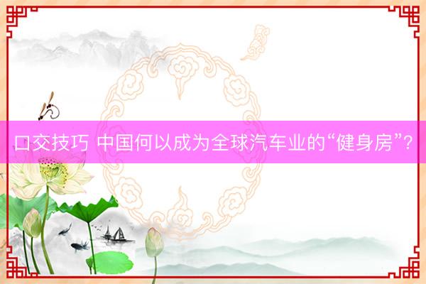 口交技巧 中国何以成为全球汽车业的“健身房”？