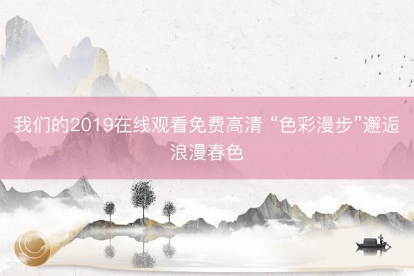 我们的2019在线观看免费高清 “色彩漫步”邂逅浪漫春色