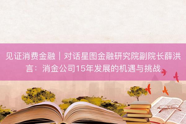 见证消费金融｜对话星图金融研究院副院长薛洪言：消金公司15年发展的机遇与挑战