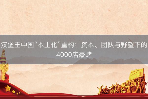 汉堡王中国“本土化”重构：资本、团队与野望下的4000店豪赌