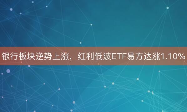 银行板块逆势上涨，红利低波ETF易方达涨1.10%