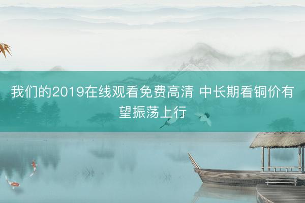 我们的2019在线观看免费高清 中长期看铜价有望振荡上行