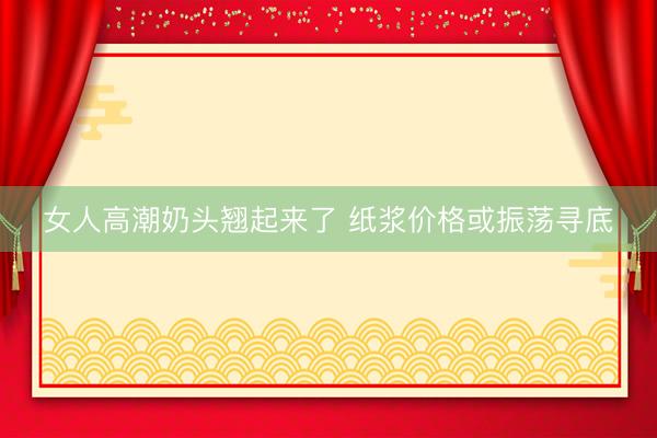 女人高潮奶头翘起来了 纸浆价格或振荡寻底