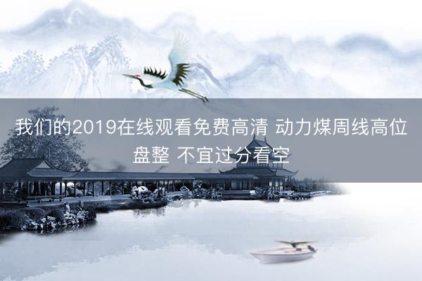 我们的2019在线观看免费高清 动力煤周线高位盘整 不宜过分看空
