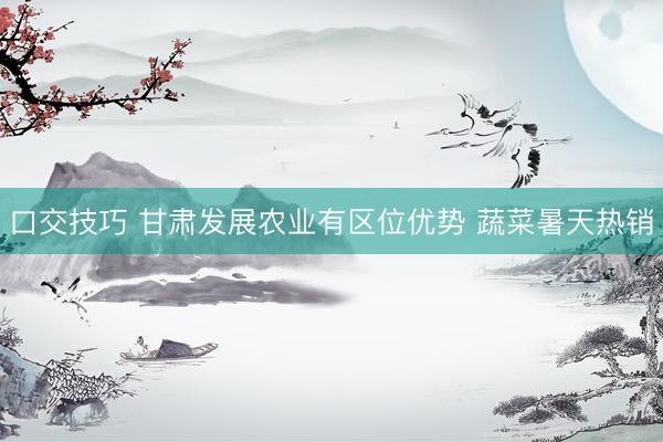 口交技巧 甘肃发展农业有区位优势 蔬菜暑天热销