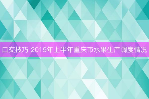 口交技巧 2019年上半年重庆市水果生产调度情况