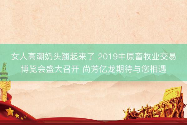 女人高潮奶头翘起来了 2019中原畜牧业交易博览会盛大召开 尚芳亿龙期待与您相遇