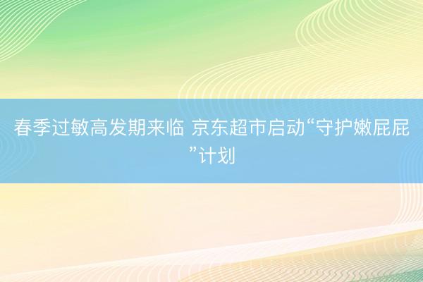 春季过敏高发期来临 京东超市启动“守护嫩屁屁”计划