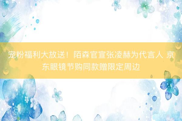 宠粉福利大放送！陌森官宣张凌赫为代言人 京东眼镜节购同款赠限定周边