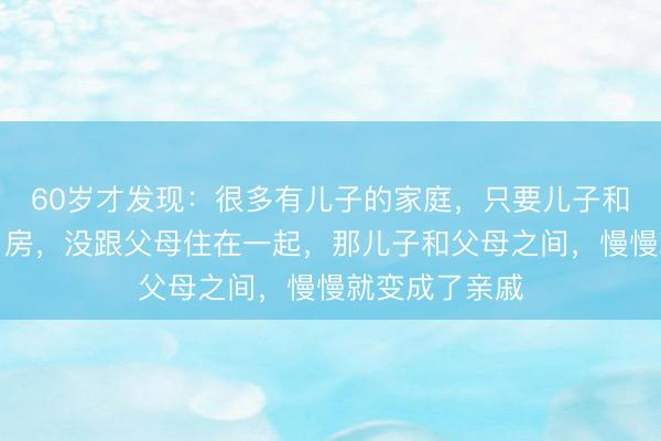 60岁才发现：很多有儿子的家庭，只要儿子和儿媳另外买了房，没跟父母住在一起，那儿子和父母之间，慢慢就变成了亲戚