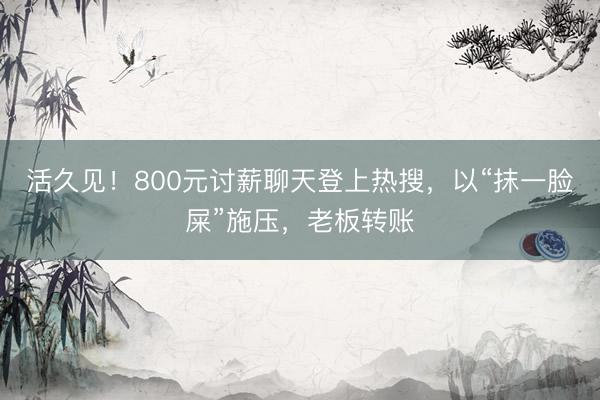活久见！800元讨薪聊天登上热搜，以“抹一脸屎”施压，老板转账