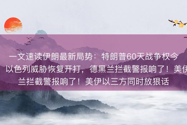 一文速读伊朗最新局势：特朗普60天战争权今天到期，国内吵翻！以色列威胁恢复开打，德黑兰拦截警报响了！美伊以三方同时放狠话