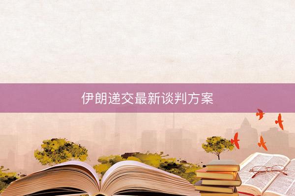 伊朗递交最新谈判方案