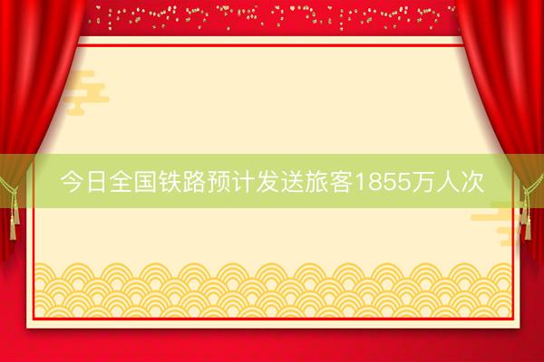 今日全国铁路预计发送旅客1855万人次