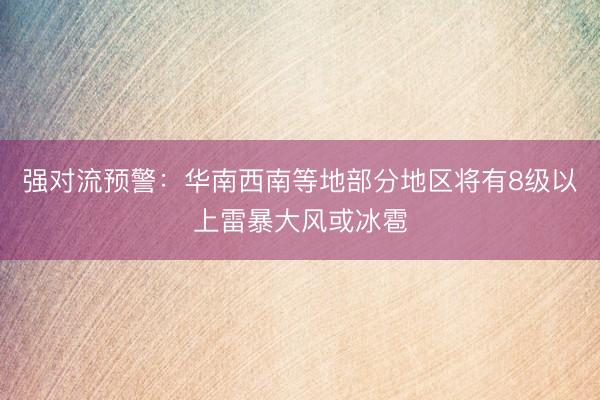 强对流预警：华南西南等地部分地区将有8级以上雷暴大风或冰雹