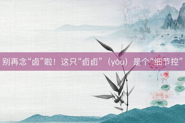 别再念“卤”啦！这只“卣卣”（yǒu）是个“细节控”