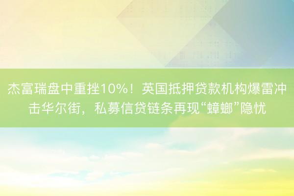 杰富瑞盘中重挫10%！英国抵押贷款机构爆雷冲击华尔街，私募信贷链条再现“蟑螂”隐忧