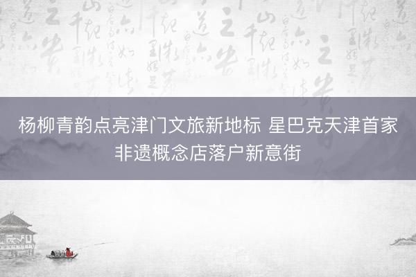 杨柳青韵点亮津门文旅新地标 星巴克天津首家非遗概念店落户新意街
