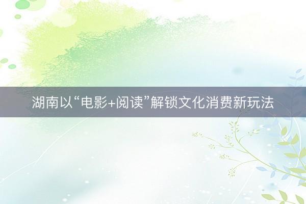 湖南以“电影+阅读”解锁文化消费新玩法