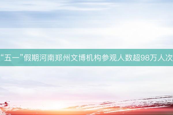 “五一”假期河南郑州文博机构参观人数超98万人次