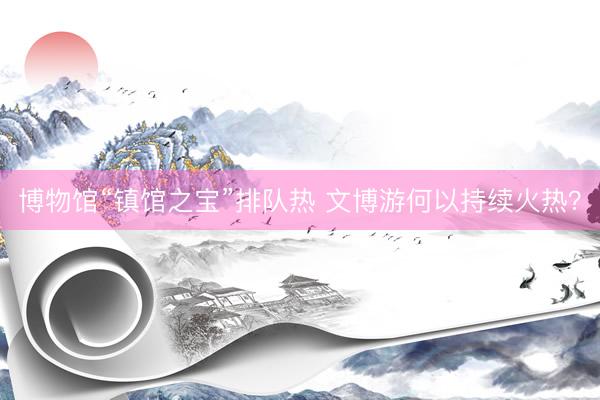 博物馆“镇馆之宝”排队热 文博游何以持续火热？