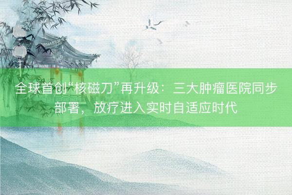 全球首创“核磁刀”再升级：三大肿瘤医院同步部署，放疗进入实时自适应时代