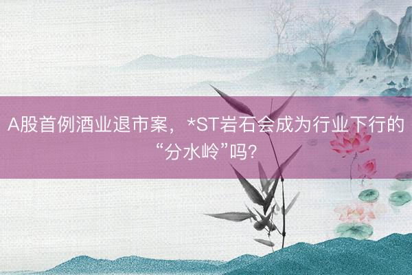 A股首例酒业退市案，*ST岩石会成为行业下行的“分水岭”吗？
