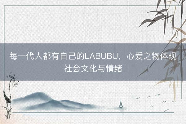 每一代人都有自己的LABUBU,心爱之物体现社会文化与情绪
