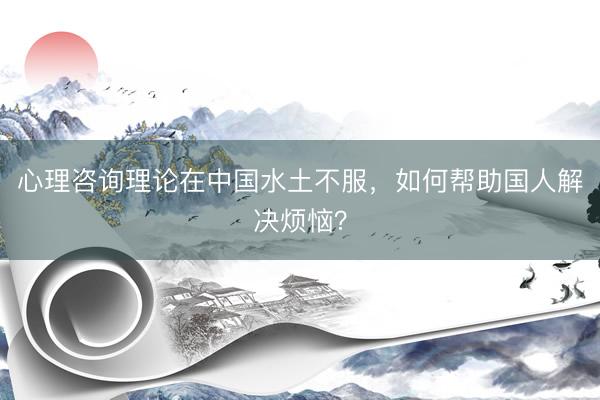 心理咨询理论在中国水土不服，如何帮助国人解决烦恼？