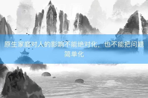 原生家庭对人的影响不能绝对化,也不能把问题简单化