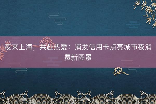 夜来上海，共赴热爱：浦发信用卡点亮城市夜消费新图景