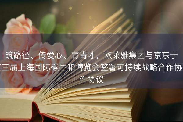 筑路径、传爱心、育青才，欧莱雅集团与京东于第三届上海国际碳中和博览会签署可持续战略合作协议