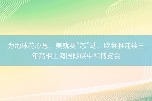 为地球花心思,美就要“芯”动,欧莱雅连续三年亮相上海国际碳中和博览会