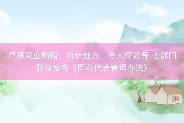严禁商业贿赂、统计处方、夸大疗效等 七部门联合发布《医药代表管理办法》