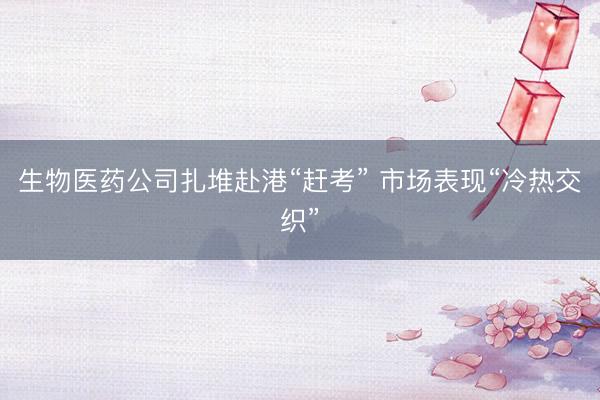 生物医药公司扎堆赴港“赶考” 市场表现“冷热交织”