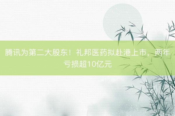 腾讯为第二大股东！礼邦医药拟赴港上市，两年亏损超10亿元