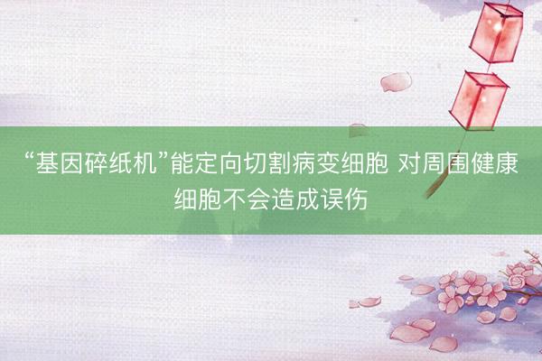 “基因碎纸机”能定向切割病变细胞 对周围健康细胞不会造成误伤